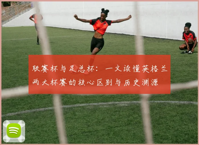联赛杯与足总杯:一文读懂英格兰两大杯赛的核心区别与历史渊源
