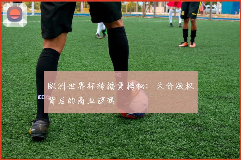 欧洲世界杯转播费揭秘:天价版权背后的商业逻辑
