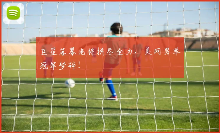 巨星落幕老将拼尽全力,美网男单冠军梦碎!