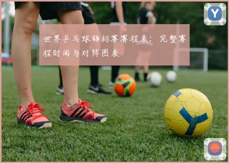 世界乒乓球锦标赛赛程表:完整赛程时间与对阵图表